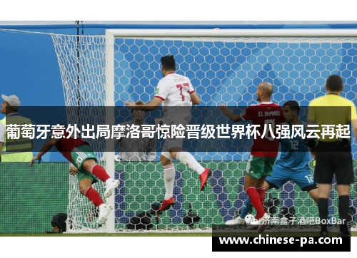 葡萄牙意外出局摩洛哥惊险晋级世界杯八强风云再起 葡萄牙意外出局摩洛哥惊险晋级世界杯八强风云再起