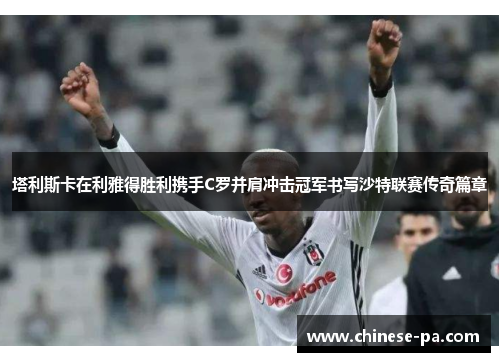 塔利斯卡在利雅得胜利携手C罗并肩冲击冠军书写沙特联赛传奇篇章 塔利斯卡在利雅得胜利携手C罗并肩冲击冠军书写沙特联赛传奇篇章